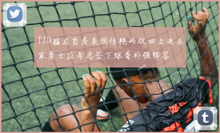 TJD猛龙首秀表现惊艳两双回击老东家勇士应考虑签下球哥补强阵容