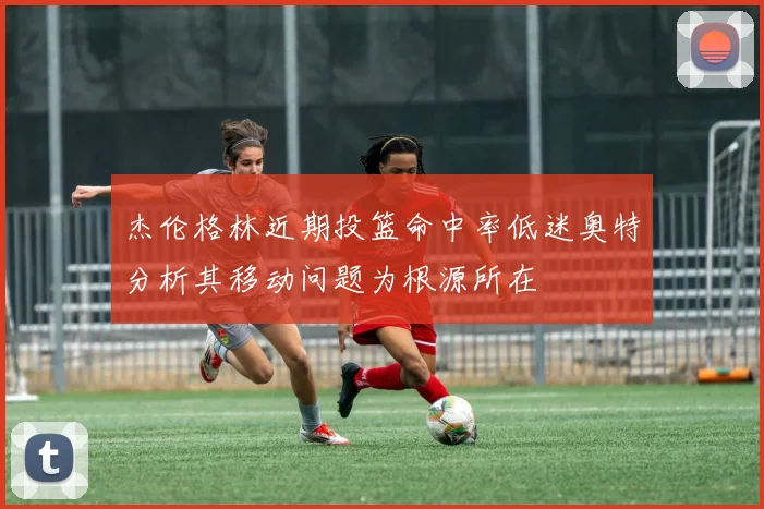 杰伦格林近期投篮命中率低迷奥特分析其移动问题为根源所在