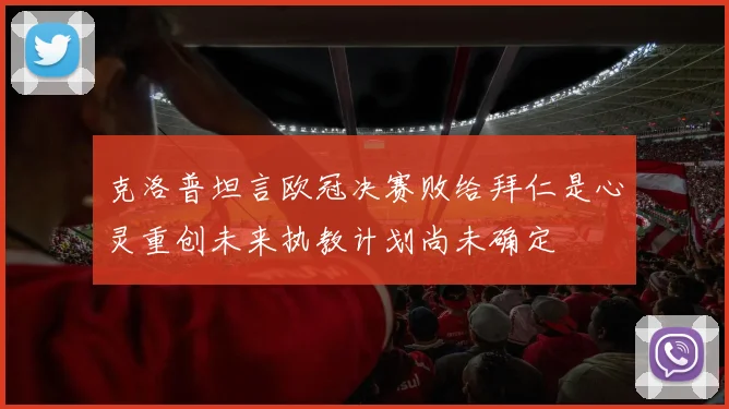 克洛普坦言欧冠决赛败给拜仁是心灵重创未来执教计划尚未确定