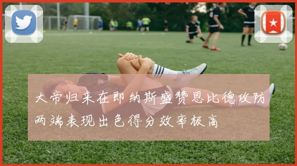 大帝归来在即纳斯盛赞恩比德攻防两端表现出色得分效率极高