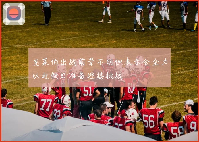 克莱伯出战前景不明但表示会全力以赴做好准备迎接挑战