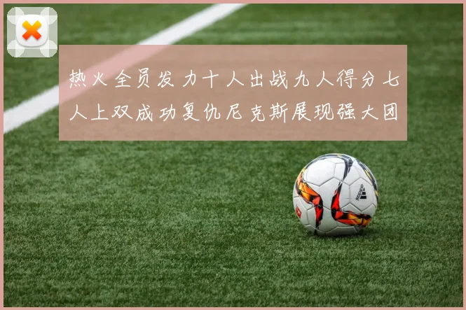 热火全员发力十人出战九人得分七人上双成功复仇尼克斯展现强大团队实力