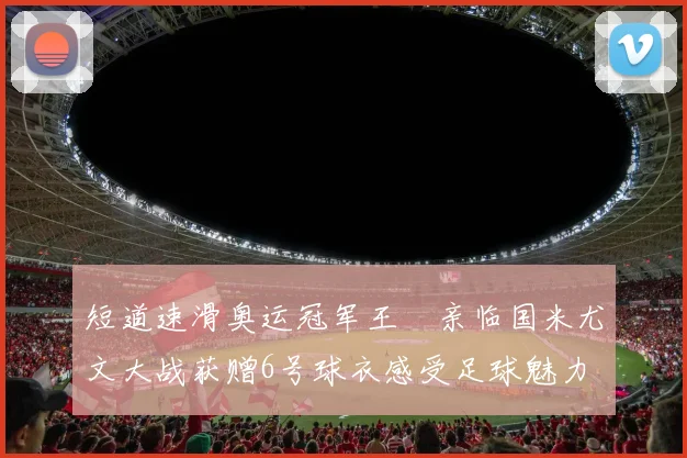 短道速滑奥运冠军王濛亲临国米尤文大战获赠6号球衣感受足球魅力