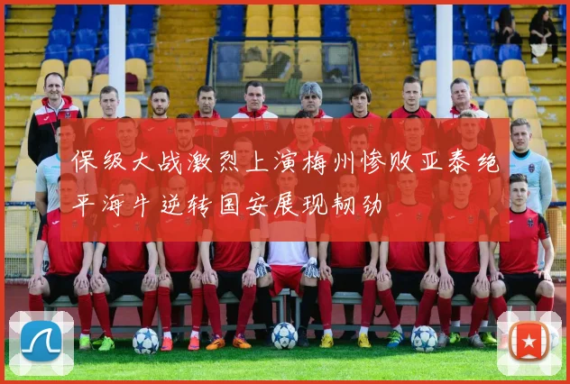 保级大战激烈上演梅州惨败亚泰绝平海牛逆转国安展现韧劲
