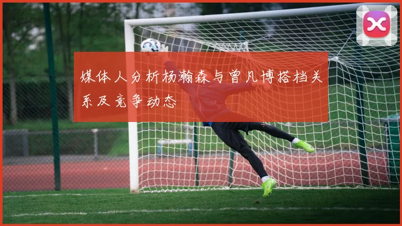 媒体人分析杨瀚森与曾凡博搭档关系及竞争动态