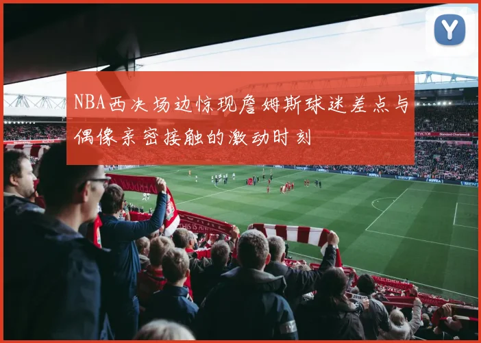 NBA西决场边惊现詹姆斯球迷差点与偶像亲密接触的激动时刻