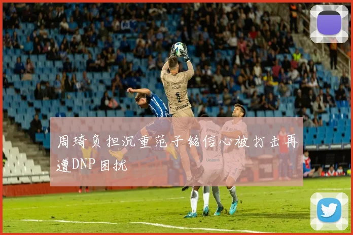 周琦负担沉重范子铭信心被打击再遭DNP困扰