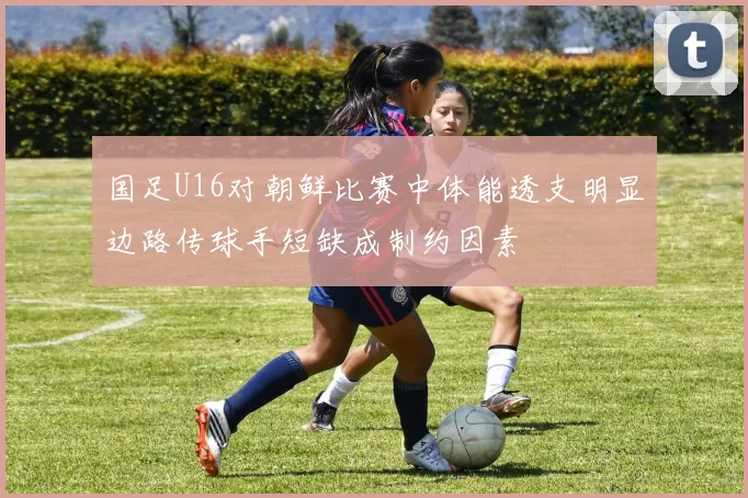 国足U16对朝鲜比赛中体能透支明显边路传球手短缺成制约因素