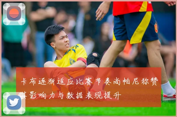 卡布逐渐适应比赛节奏尚帕尼称赞其影响力与数据表现提升