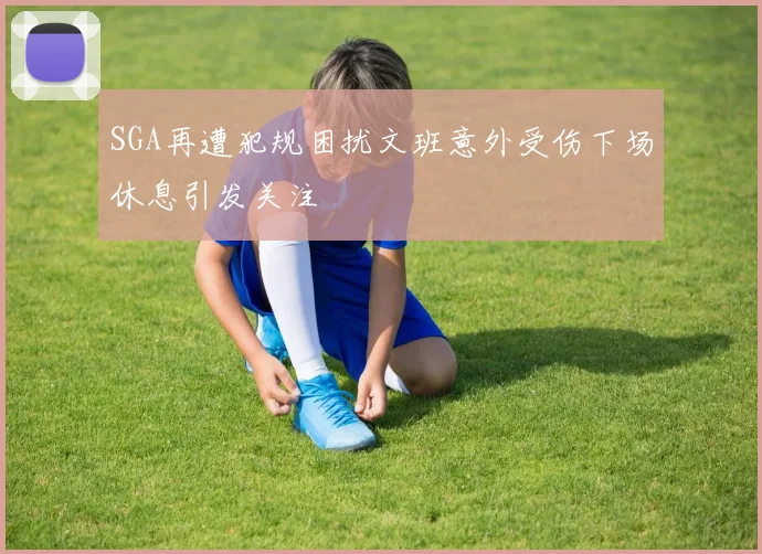 SGA再遭犯规困扰文班意外受伤下场休息引发关注
