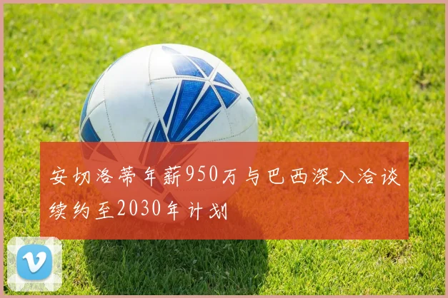 安切洛蒂年薪950万与巴西深入洽谈续约至2030年计划