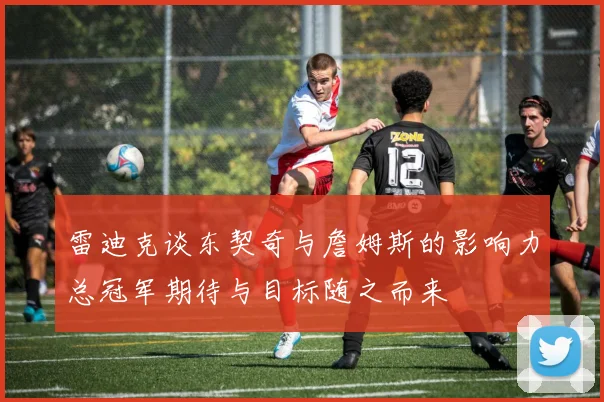 雷迪克谈东契奇与詹姆斯的影响力总冠军期待与目标随之而来