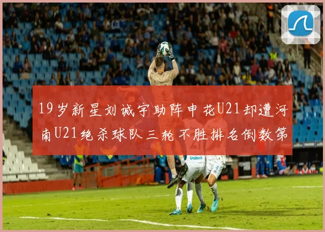 19岁新星刘诚宇助阵申花U21却遭河南U21绝杀球队三轮不胜排名倒数第二