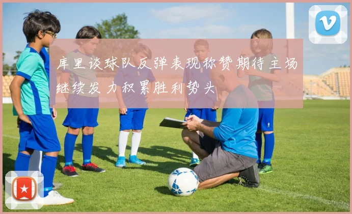 库里谈球队反弹表现称赞期待主场继续发力积累胜利势头