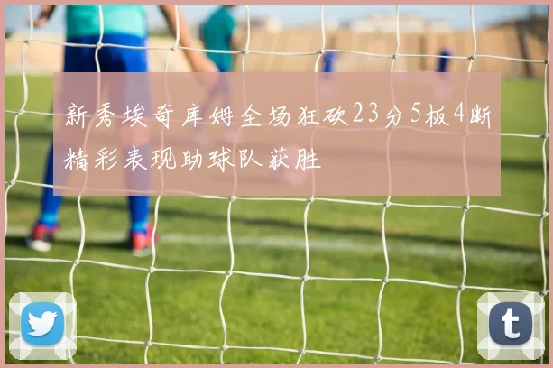 新秀埃奇库姆全场狂砍23分5板4断精彩表现助球队获胜