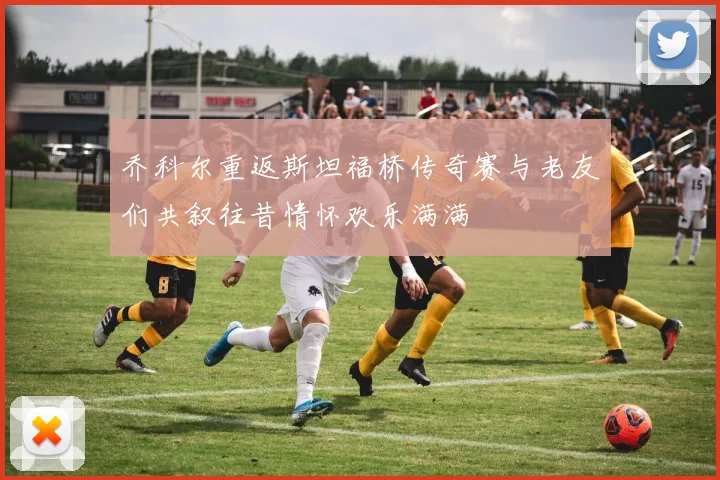 乔科尔重返斯坦福桥传奇赛与老友们共叙往昔情怀欢乐满满