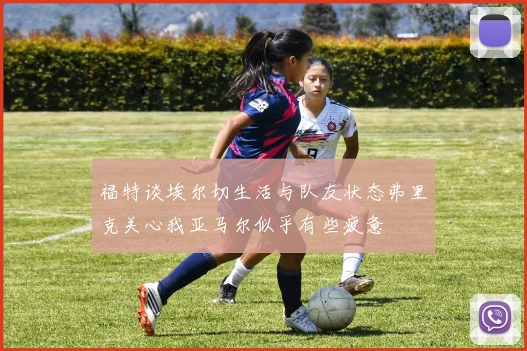 福特谈埃尔切生活与队友状态弗里克关心我亚马尔似乎有些疲惫