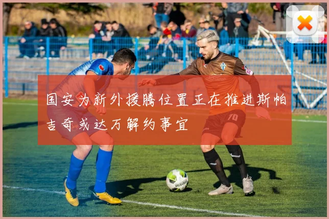 国安为新外援腾位置正在推进斯帕吉奇或达万解约事宜