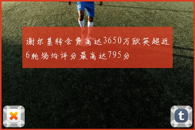 谢尔基转会费高达3650万欧英超近6轮场均评分最高达795分