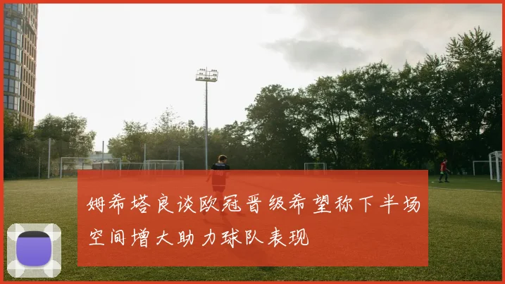姆希塔良谈欧冠晋级希望称下半场空间增大助力球队表现