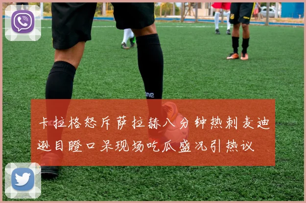 卡拉格怒斥萨拉赫八分钟热刺麦迪逊目瞪口呆现场吃瓜盛况引热议