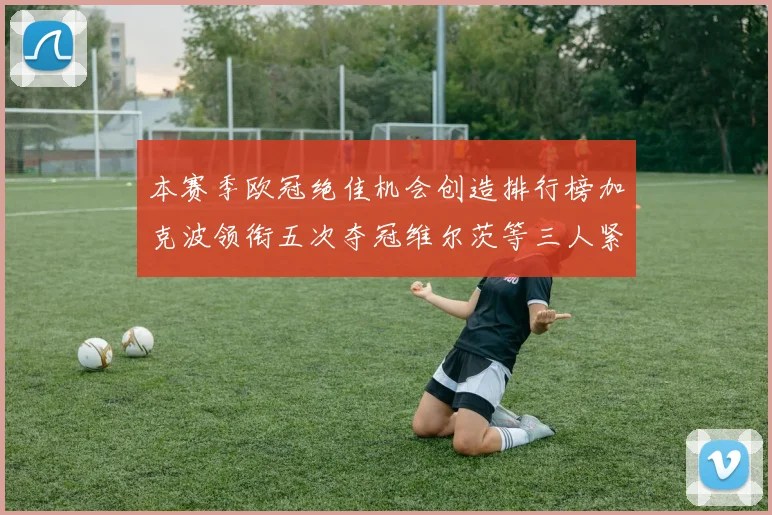 本赛季欧冠绝佳机会创造排行榜加克波领衔五次夺冠维尔茨等三人紧随其后