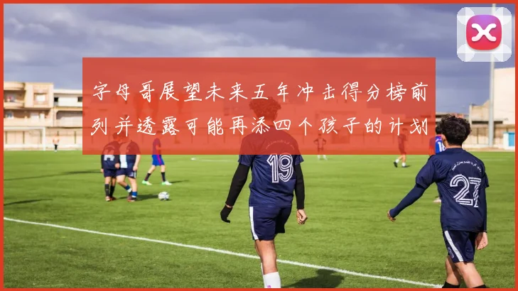 字母哥展望未来五年冲击得分榜前列并透露可能再添四个孩子的计划