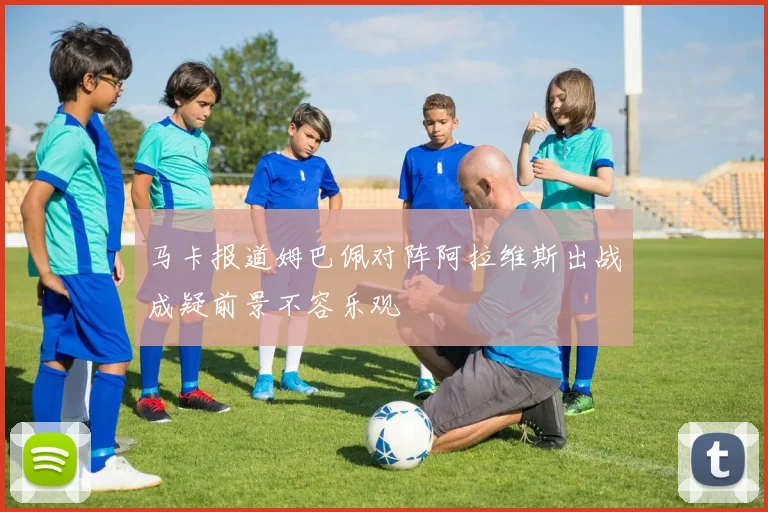 马卡报道姆巴佩对阵阿拉维斯出战成疑前景不容乐观