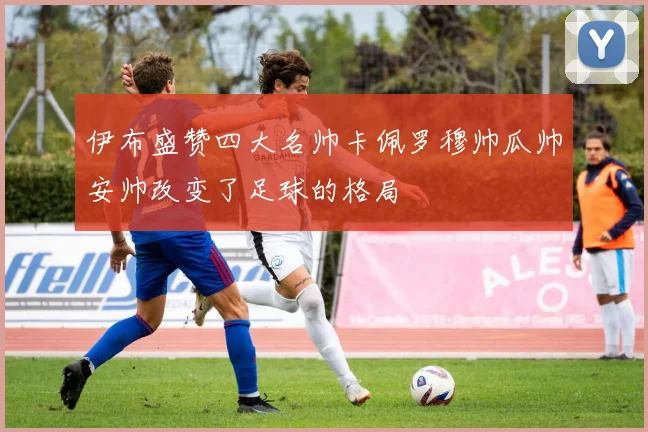 伊布盛赞四大名帅卡佩罗穆帅瓜帅安帅改变了足球的格局