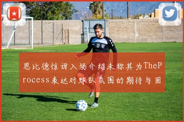 恩比德惊讶入场介绍未称其为TheProcess表达对球队氛围的期待与困惑
