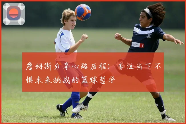 詹姆斯分享心路历程：专注当下不惧未来挑战的篮球哲学