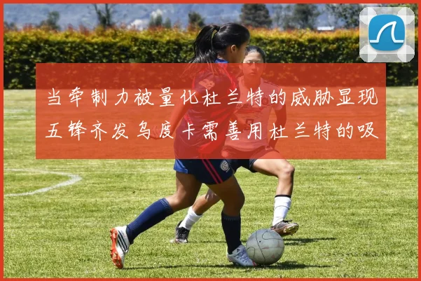 当牵制力被量化杜兰特的威胁显现五锋齐发乌度卡需善用杜兰特的吸引力