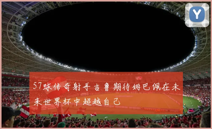 57球传奇射手吉鲁期待姆巴佩在未来世界杯中超越自己