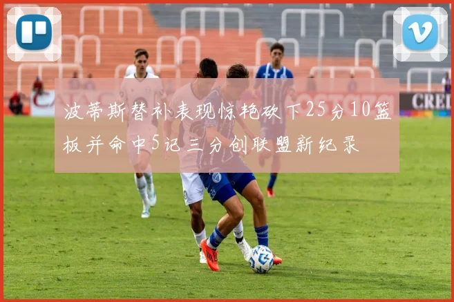 波蒂斯替补表现惊艳砍下25分10篮板并命中5记三分创联盟新纪录