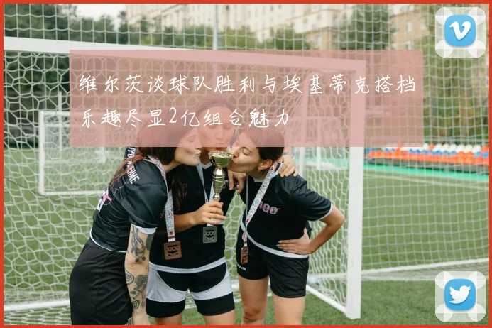 维尔茨谈球队胜利与埃基蒂克搭档乐趣尽显2亿组合魅力