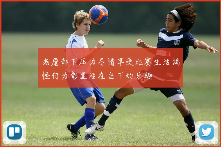 老詹卸下压力尽情享受比赛生活搞怪行为彰显活在当下的乐趣